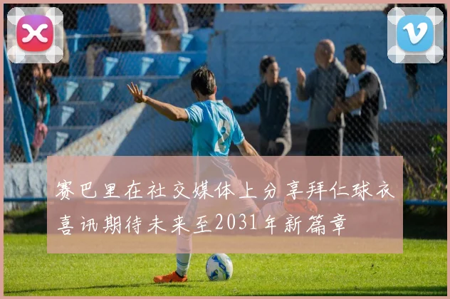 赛巴里在社交媒体上分享拜仁球衣喜讯期待未来至2031年新篇章